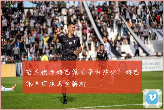 哈兰德与姆巴佩竞争白热化？姆巴佩当前焦点全解析
