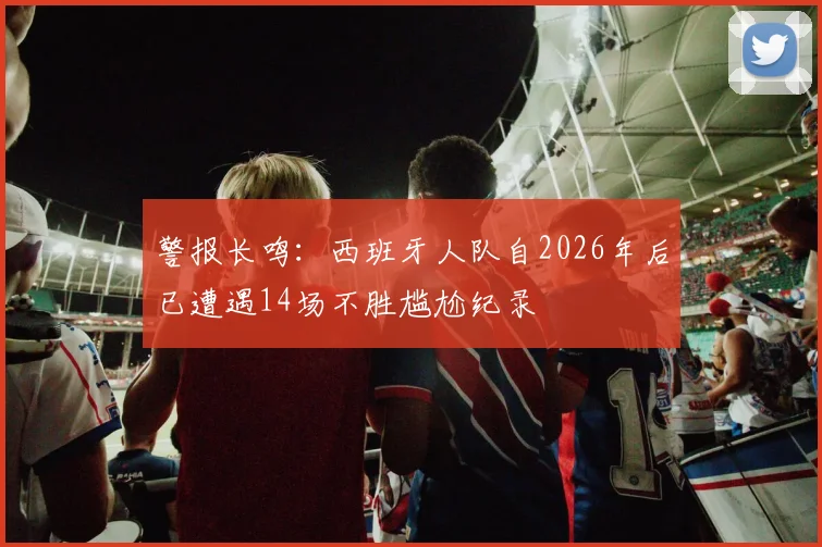 警报长鸣：西班牙人队自2026年后已遭遇14场不胜尴尬纪录