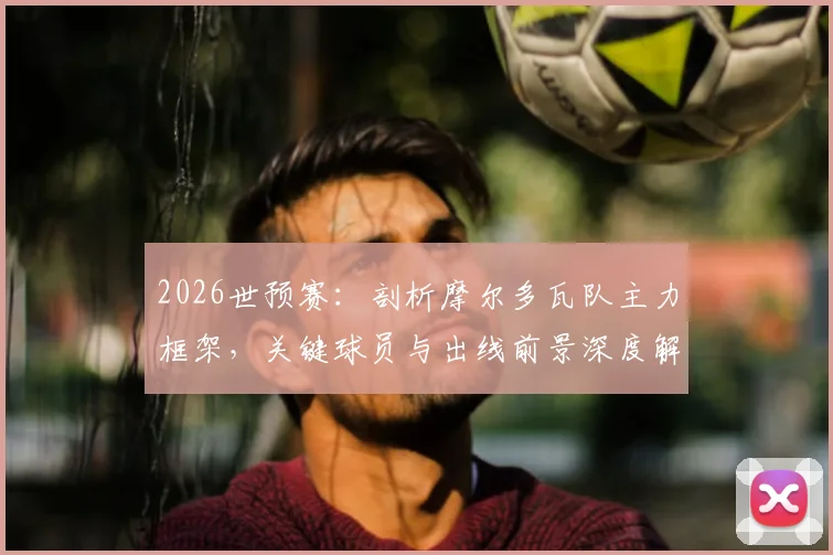 2026世预赛：剖析摩尔多瓦队主力框架，关键球员与出线前景深度解读