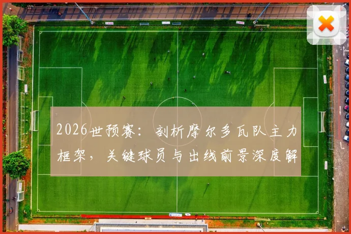 2026世预赛：剖析摩尔多瓦队主力框架，关键球员与出线前景深度解读