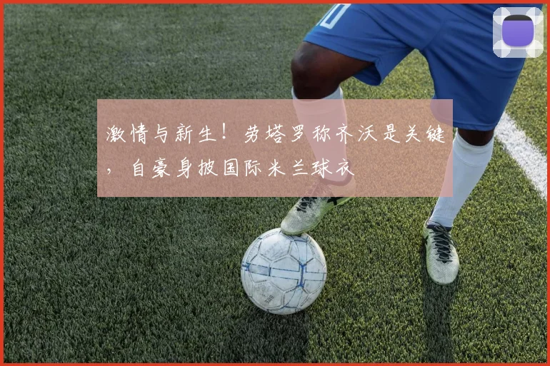 激情与新生!劳塔罗称齐沃是关键,自豪身披国际米兰球衣
