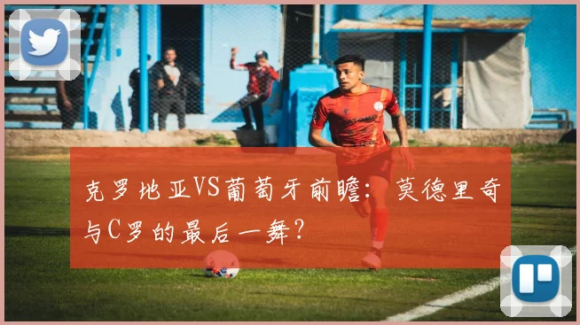 克罗地亚VS葡萄牙前瞻:莫德里奇与C罗的最后一舞?