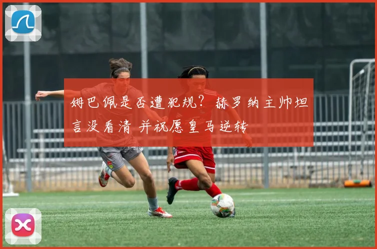姆巴佩是否遭犯规?赫罗纳主帅坦言没看清 并祝愿皇马逆转