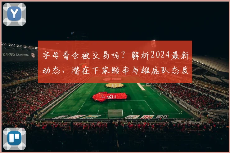 字母哥会被交易吗?解析2024最新动态、潜在下家赔率与雄鹿队态度