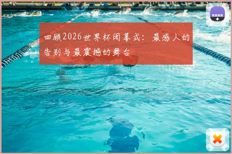 回顾2026世界杯闭幕式:最感人的告别与最震撼的舞台