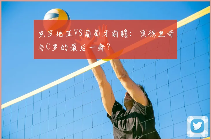 克罗地亚VS葡萄牙前瞻：莫德里奇与C罗的最后一舞？
