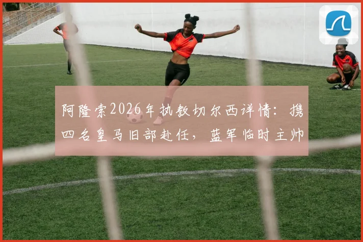 阿隆索2026年执教切尔西详情:携四名皇马旧部赴任,蓝军临时主帅确认留队