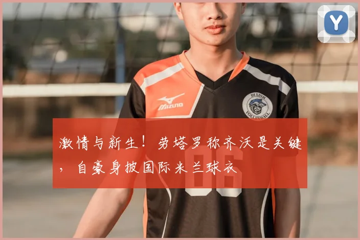 激情与新生!劳塔罗称齐沃是关键,自豪身披国际米兰球衣