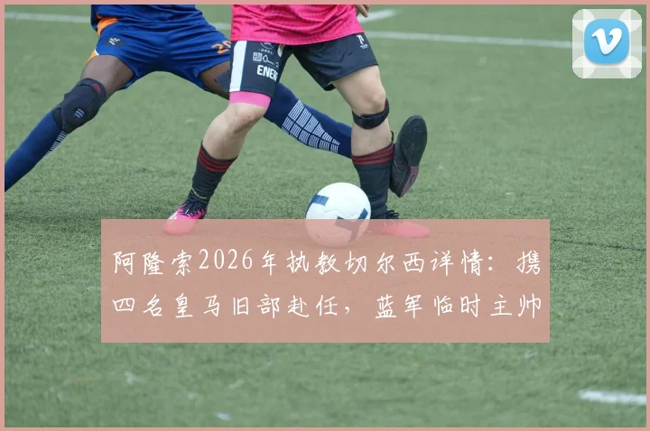 阿隆索2026年执教切尔西详情:携四名皇马旧部赴任,蓝军临时主帅确认留队